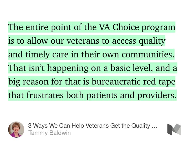 “The entire point of the VA Choice program is to allow our veterans to access quality and timely care in their own communities. That isn’t happening on a basic level, and a big reason for that is bureaucratic red tape that frustrates both patients and providers.” from “3 Ways We Can Help Veterans Get the Quality Care They Deserve in Their Own Communities” by Tammy Baldwin.