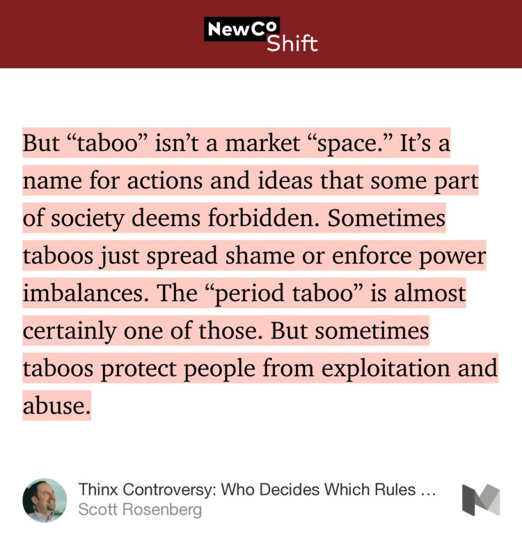 “But ‘taboo’ isn’t a market ‘space.’ It’s a name for actions and ideas that some part of society deems forbidden. Sometimes taboos just spread shame or enforce power imbalances. The ‘period taboo’ is almost certainly one of those. But sometimes taboos protect people from exploitation and abuse.…” from “Thinx Controversy: Who Decides Which Rules Deserve Breaking?” by Scott Rosenberg.