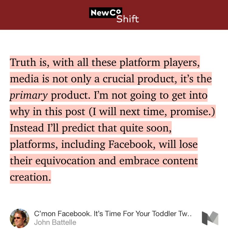 “Truth is, with all these platform players, media is not only a crucial product, it’s the primary product. I’m not going to get into why in this post (I will next time, promise.) Instead I’ll predict that quite soon, platforms, including Facebook, will lose their equivocation and embrace content creation.” from “C’mon Facebook. It’s Time For Your Toddler Twin Media Party.” by John Battelle.