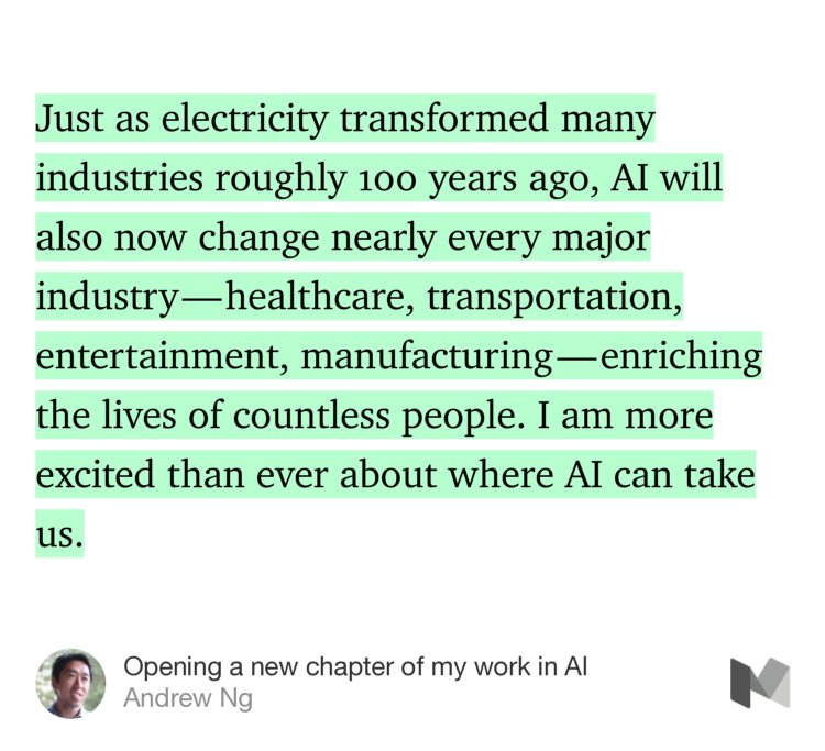 “Just as electricity transformed many industries roughly 100 years ago, AI will also now change nearly every major industry — healthcare, transportation, entertainment, manufacturing — enriching the lives of countless people. I am more excited than ever about where AI can take us.” from “Opening a new chapter of my work in AI” by Andrew Ng.