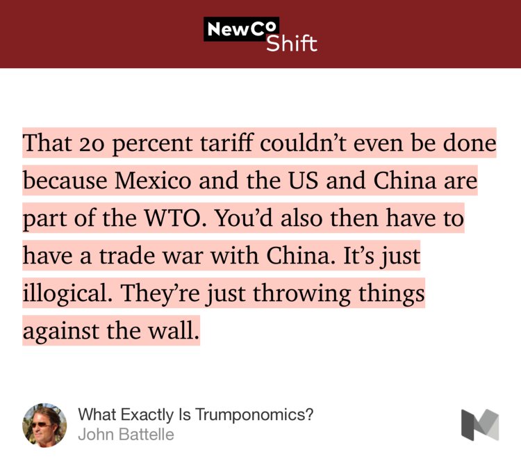 “…That 20 percent tariff couldn’t even be done because Mexico and the US and China are part of the WTO. You’d also then have to have a trade war with China. It’s just illogical. They’re just throwing things against the wall.…” from “What Exactly Is Trumponomics?” by John Battelle.