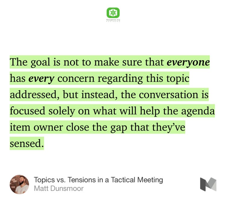 “…The goal is not to make sure that everyone has every concern regarding this topic addressed, but instead, the conversation is focused solely on what will help the agenda item owner close the gap that they’ve sensed.…” from “Topics vs. Tensions in a Tactical Meeting” by Matt Dunsmoor.
