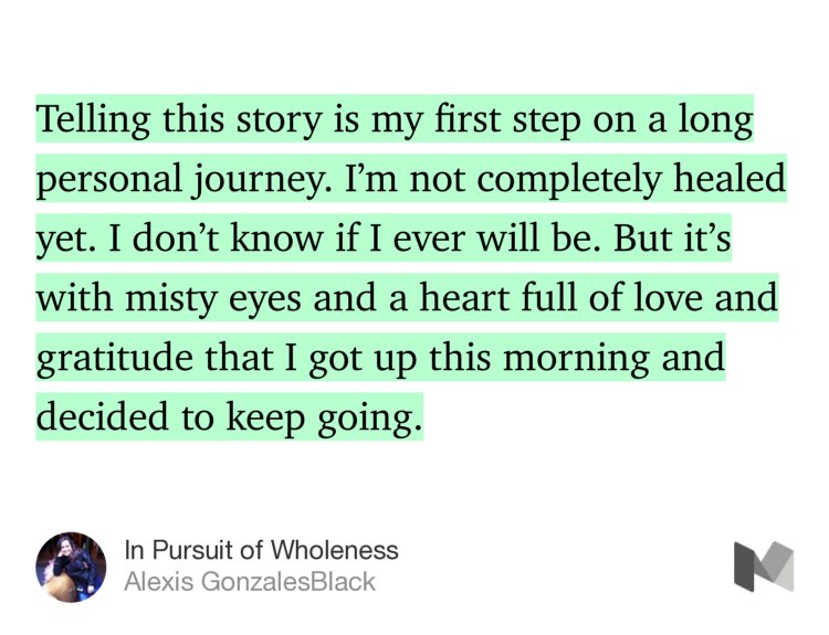 “…Telling this story is my first step on a long personal journey. I’m not completely healed yet. I don’t know if I ever will be. But it’s with misty eyes and a heart full of love and gratitude that I got up this morning and decided to keep going.” from “In Pursuit of Wholeness” by Alexis GonzalesBlack.