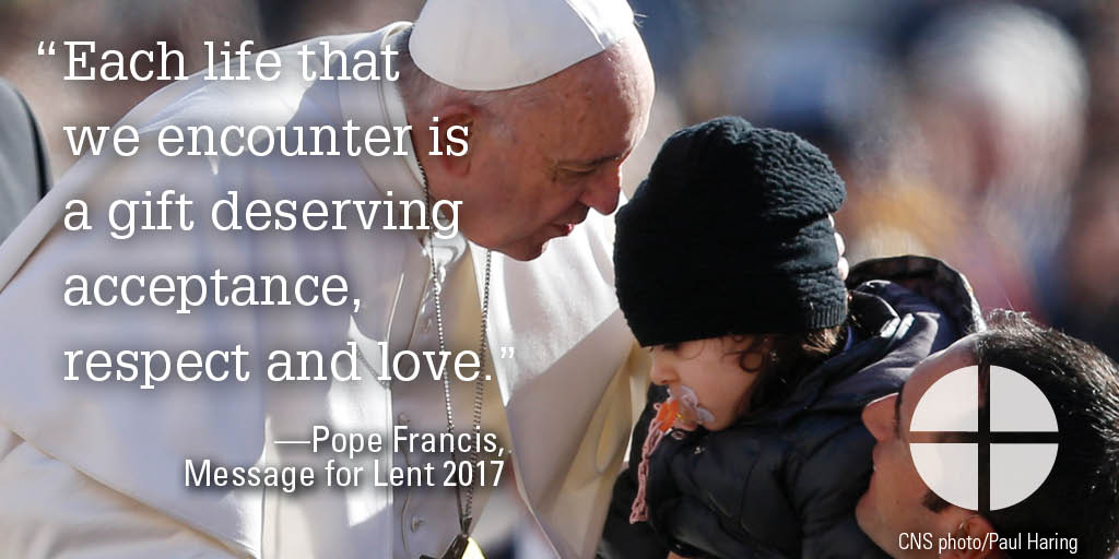 “Each life that we encounter is a gift deserving acceptance, respect and love.”  —Pope Francis, Message for Lent 2017
