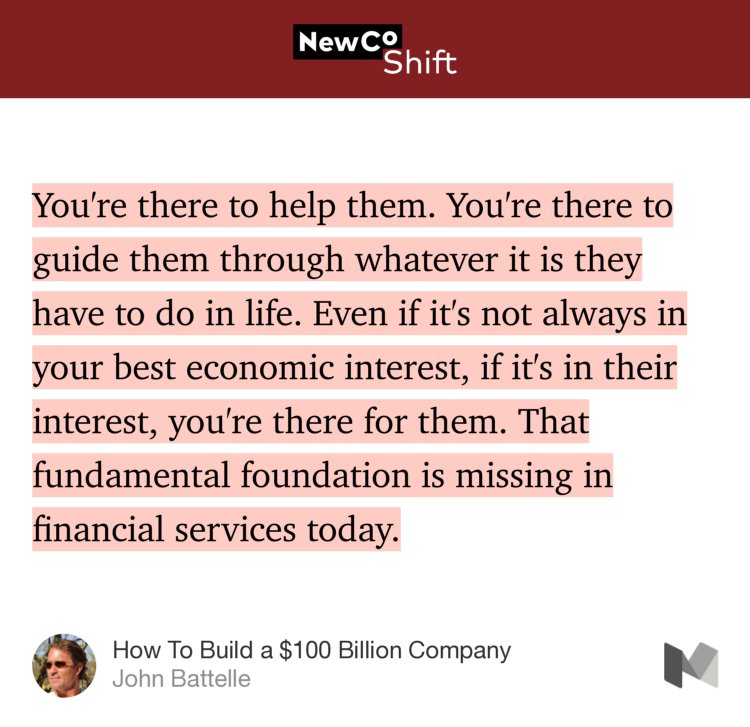 “You're there to help them. You're there to guide them through whatever it is they have to do in life. Even if it's not always in your best economic interest, if it's in their interest, you're there for them. That fundamental foundation is missing in financial services today.” from “How To Build a $100 Billion Company” by John Battelle.