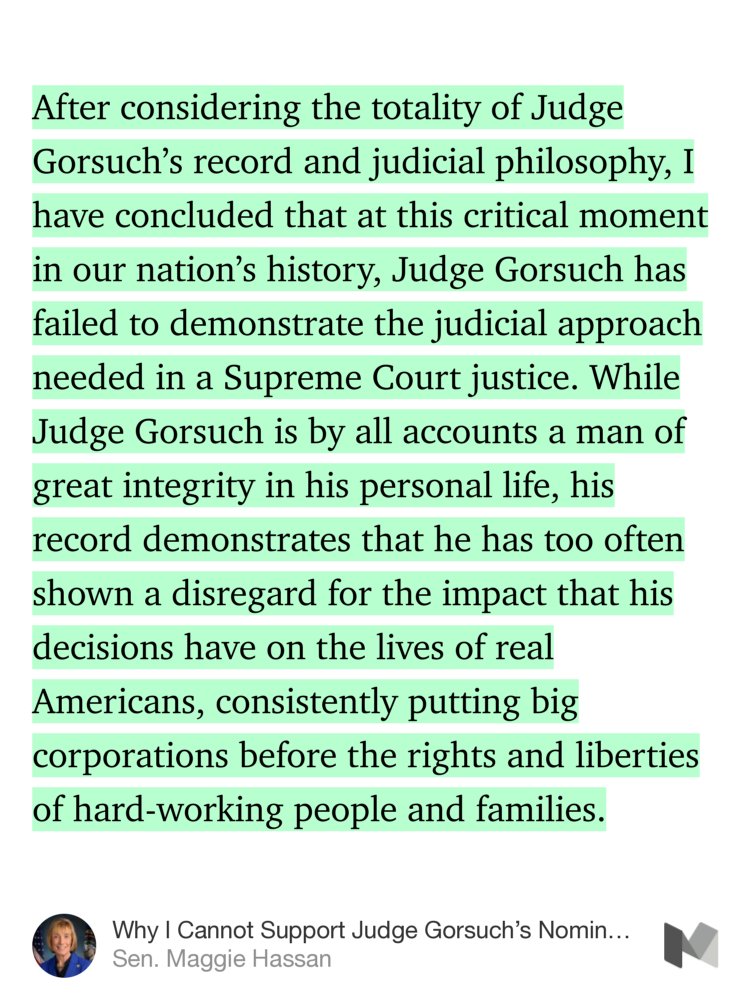 “After considering the totality of Judge Gorsuch’s record and judicial philosophy, I have concluded that at this critical moment in our nation’s history, Judge Gorsuch has failed to demonstrate the judicial approach needed in a Supreme Court justice. While Judge Gorsuch is by all accounts a man of great integrity in…” from “Why I Cannot Support Judge Gorsuch’s Nomination for the Supreme Court” by Sen. Maggie Hassan.