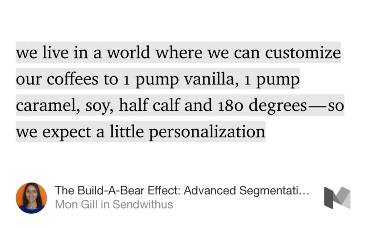 “…we live in a world where we can customize our coffees to 1 pump vanilla, 1 pump caramel, soy, half calf and 180 degrees — so we expect a little personalization…” from “The Build-A-Bear Effect: Advanced Segmentation for Retention Emails” by Mon Gill.