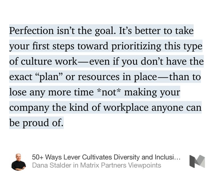 “Perfection isn’t the goal. It’s better to take your first steps toward prioritizing this type of culture work — even if you don’t have the exact ‘plan’ or resources in place — than to lose any more time *not* making your company the kind of workplace anyone can be proud of.” from “50+ Ways Lever Cultivates Diversity and Inclusion in the Workplace” by Dana Stalder.