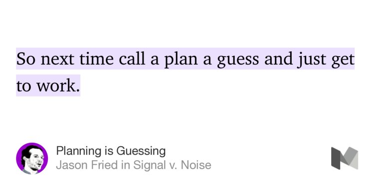 “So next time call a plan a guess and just get to work.” from “Planning is Guessing” by Jason Fried.