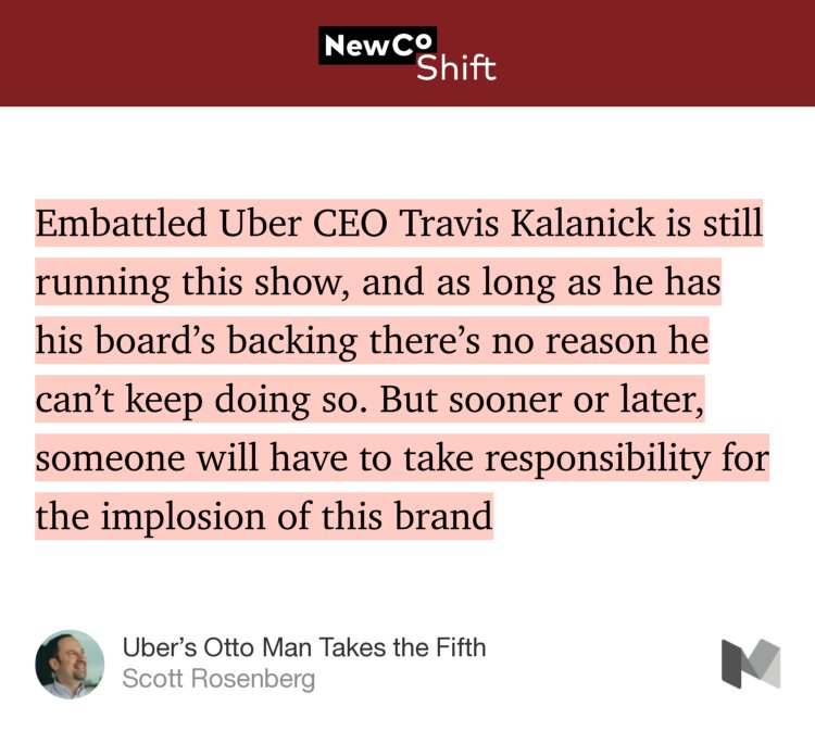 “Embattled Uber CEO Travis Kalanick is still running this show, and as long as he has his board’s backing there’s no reason he can’t keep doing so. But sooner or later, someone will have to take responsibility for the implosion of this brand…” from “Uber’s Otto Man Takes the Fifth” by Scott Rosenberg.