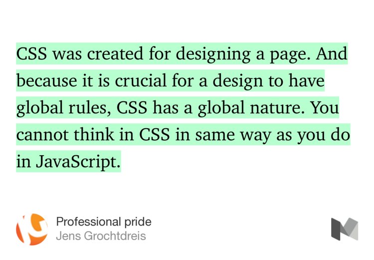 “…CSS was created for designing a page. And because it is crucial for a design to have global rules, CSS has a global nature. You cannot think in CSS in same way as you do in JavaScript.…” from “Professional pride” by Jens Grochtdreis.