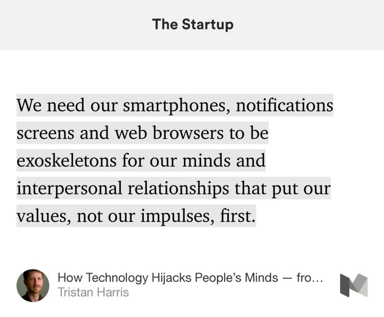 “We need our smartphones, notifications screens and web browsers to be exoskeletons for our minds and interpersonal relationships that put our values, not our impulses, first.…” from “How Technology Hijacks People’s Minds — from a Magician and Google’s Design Ethicist” by Tristan Harris.