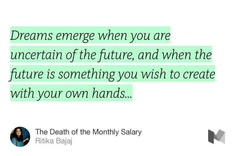 “Dreams emerge when you are uncertain of the future, and when the future is something you wish to create with your own hands…” from “The Death of the Monthly Salary” by Ritika Bajaj.