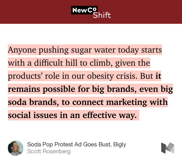 “Anyone pushing sugar water today starts with a difficult hill to climb, given the products’ role in our obesity crisis. But it remains possible for big brands, even big soda brands, to connect marketing with social issues in an effective way.…” from “Soda Pop Protest Ad Goes Bust, Bigly” by Scott Rosenberg.