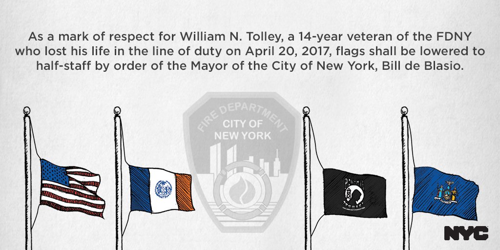 As a mark of respect for William Tolley, a 14-year veteran of the FDNY who lost his life in the line of duty on April 20, 2017, flags shall be lowered to half-staff, effective immediately, by order of the Mayor of the City of New York, Bill de Blasio.