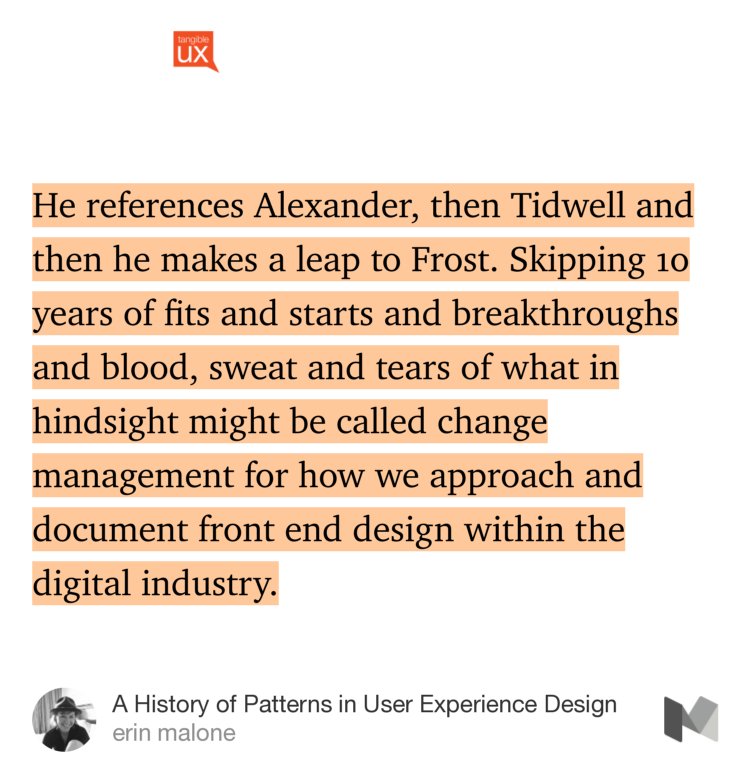 “…He references Alexander, then Tidwell and then he makes a leap to Frost. Skipping 10 years of fits and starts and breakthroughs and blood, sweat and tears of what in hindsight might be called change management for how we approach and document front end design within the digital industry.” from “A History of Patterns in User Experience Design” by erin malone.