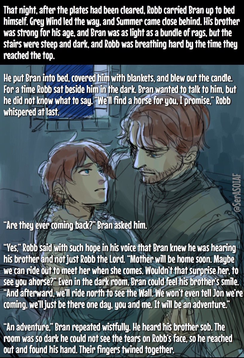 “An adventure,” Bran repeated wistfully.
He heard his brother sob, so he reached out &amp; found his hand. Their fingers twined together.