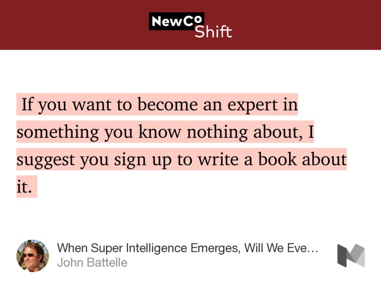 “…If you want to become an expert in something you know nothing about, I suggest you sign up to write a book about it.…” from “When Super Intelligence Emerges, Will We Even Notice?” by John Battelle.