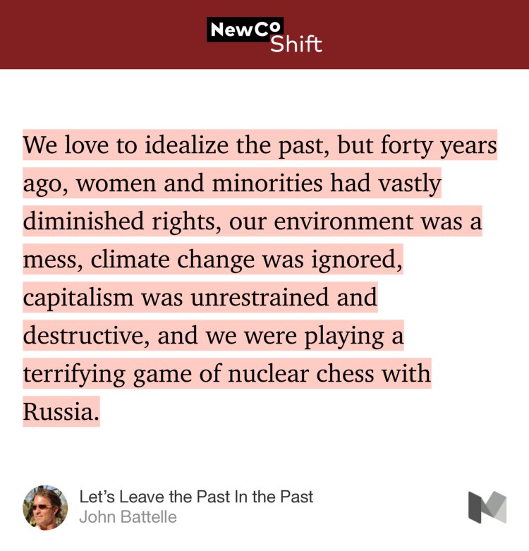 “…We love to idealize the past, but forty years ago, women and minorities had vastly diminished rights, our environment was a mess, climate change was ignored, capitalism was unrestrained and destructive, and we were playing a terrifying game of nuclear chess with Russia.…” from “Let’s Leave the Past In the Past” by John Battelle.
