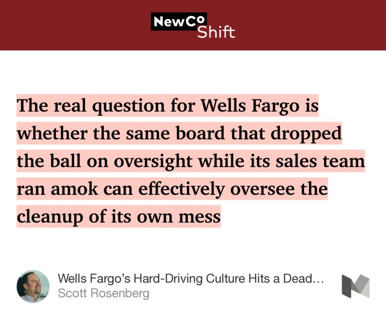 “…The real question for Wells Fargo is whether the same board that dropped the ball on oversight while its sales team ran amok can effectively oversee the cleanup of its own mess…” from “Wells Fargo’s Hard-Driving Culture Hits a Dead End” by Scott Rosenberg.