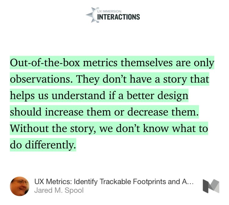 “Out-of-the-box metrics themselves are only observations. They don’t have a story that helps us understand if a better design should increase them or decrease them. Without the story, we don’t know what to do differently.” from “UX Metrics: Identify Trackable Footprints and Avoid the Woozles” by Jared M. Spool.