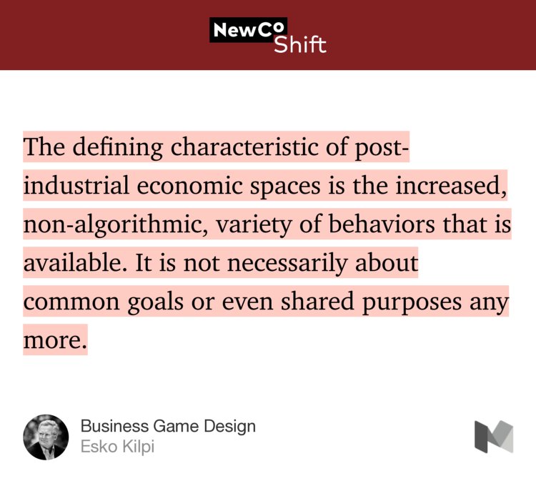 “…The defining characteristic of post-industrial economic spaces is the increased, non-algorithmic, variety of behaviors that is available. It is not necessarily about common goals or even shared purposes any more.” from “Business Game Design” by Esko Kilpi.