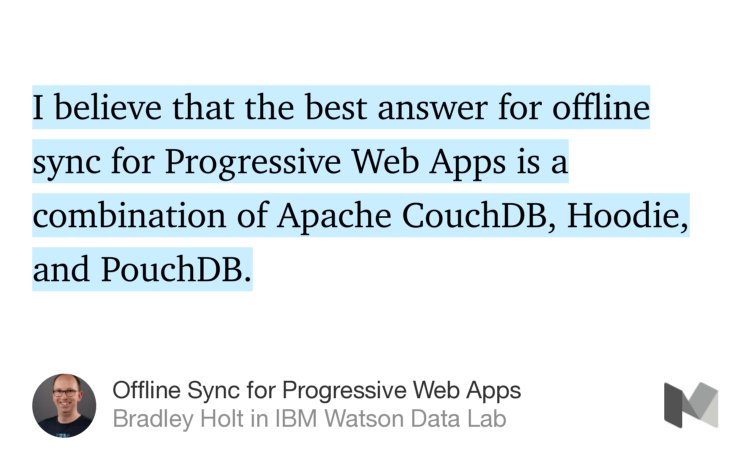 “…I believe that the best answer for offline sync for Progressive Web Apps is a combination of Apache CouchDB, Hoodie, and PouchDB.” from “Offline Sync for Progressive Web Apps” by Bradley Holt.