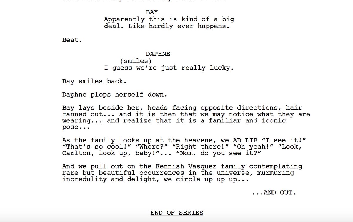 BAY
Apparently this is kind of a big deal. Like hardly ever happens.
DAPHNE (smiles)
I guess we're just really lucky.
Bay smiles back.
Daphne plops herself down.
Bay lays beside her, heads facing opposite directions, hair fanned out... and it is then that we may notice what they are wearing... and realize that it is a familiar and iconic pose...
As the family looks up at the heavens, we AD LIB "I see it!" "That's so cool!" "Where?" "Right there!" "Oh yeah!" "Look, Carlton, look up, baby!"... "Mom, do you see it?"
And we pull out on the Kennish Vasquez family contemplating rare but beautiful occurrences in the universe, murmuring incredulity and delight, we circle up up up...
...AND OUT.
END OF SERIES