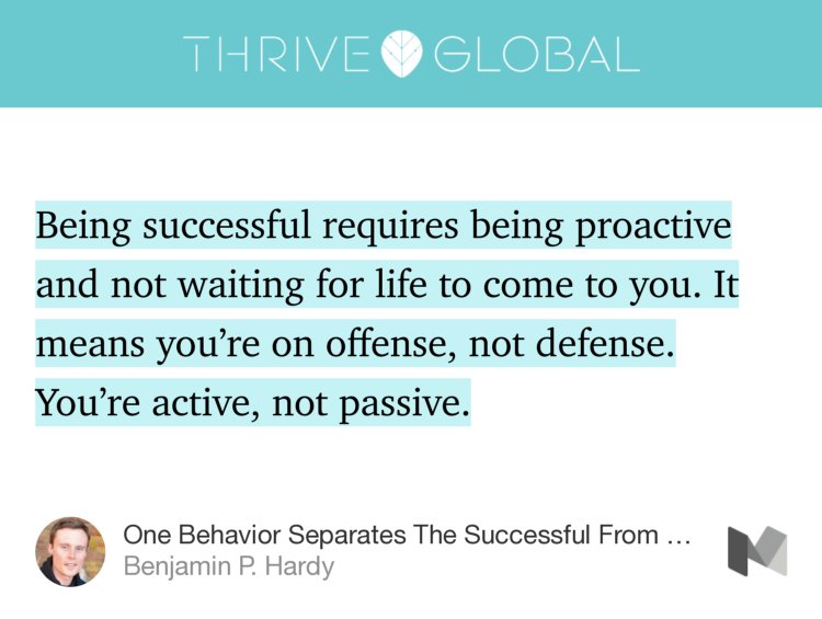 “Being successful requires being proactive and not waiting for life to come to you. It means you’re on offense, not defense. You’re active, not passive.” from “One Behavior Separates The Successful From The Average” by Benjamin P. Hardy.