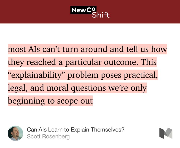 “…most AIs can’t turn around and tell us how they reached a particular outcome. This ‘explainability’ problem poses practical, legal, and moral questions we’re only beginning to scope out…” from “Can AIs Learn to Explain Themselves?” by Scott Rosenberg.