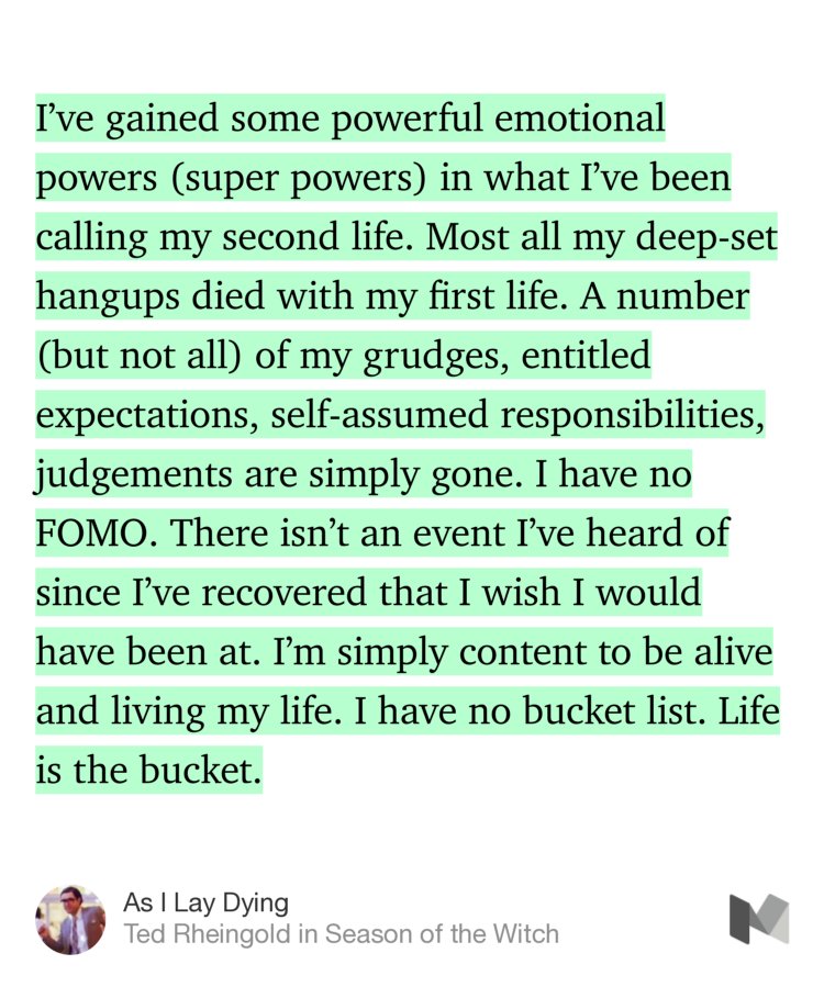 “I’ve gained some powerful emotional powers (super powers) in what I’ve been calling my second life. Most all my deep-set hangups died with my first life. A number (but not all) of my grudges, entitled expectations, self-assumed responsibilities, judgements are simply gone. I have no FOMO. There isn’t an event I’ve heard of since I’ve recovered that I wish I would have been…” from “As I Lay Dying” by Ted Rheingold.