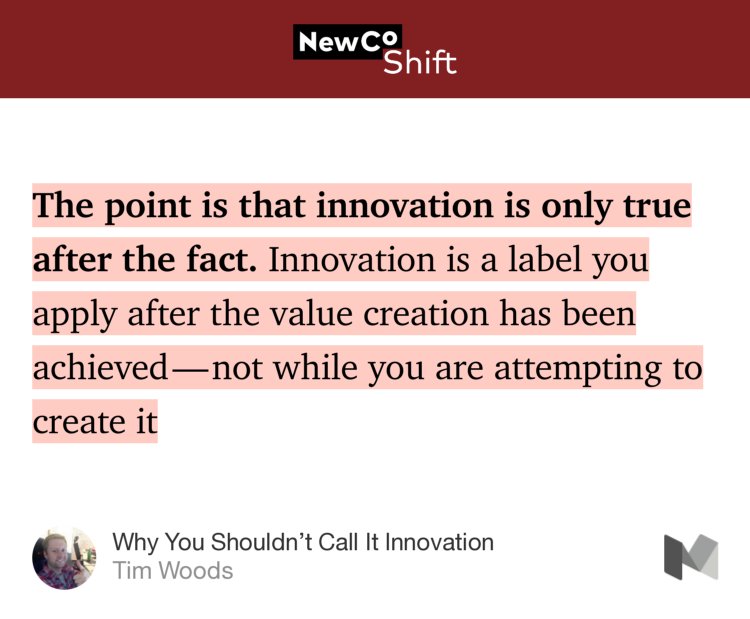 “…The point is that innovation is only true after the fact. Innovation is a label you apply after the value creation has been achieved — not while you are attempting to create it…” from “Why You Shouldn’t Call It Innovation” by Tim Woods.