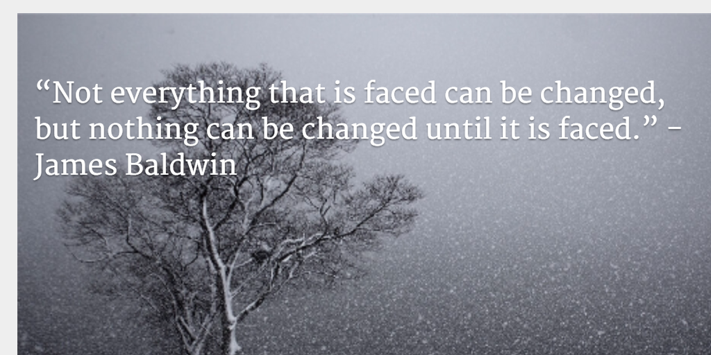 “Not everything that is faced can be changed, but nothing can be changed until it is faced.” - James Baldwin