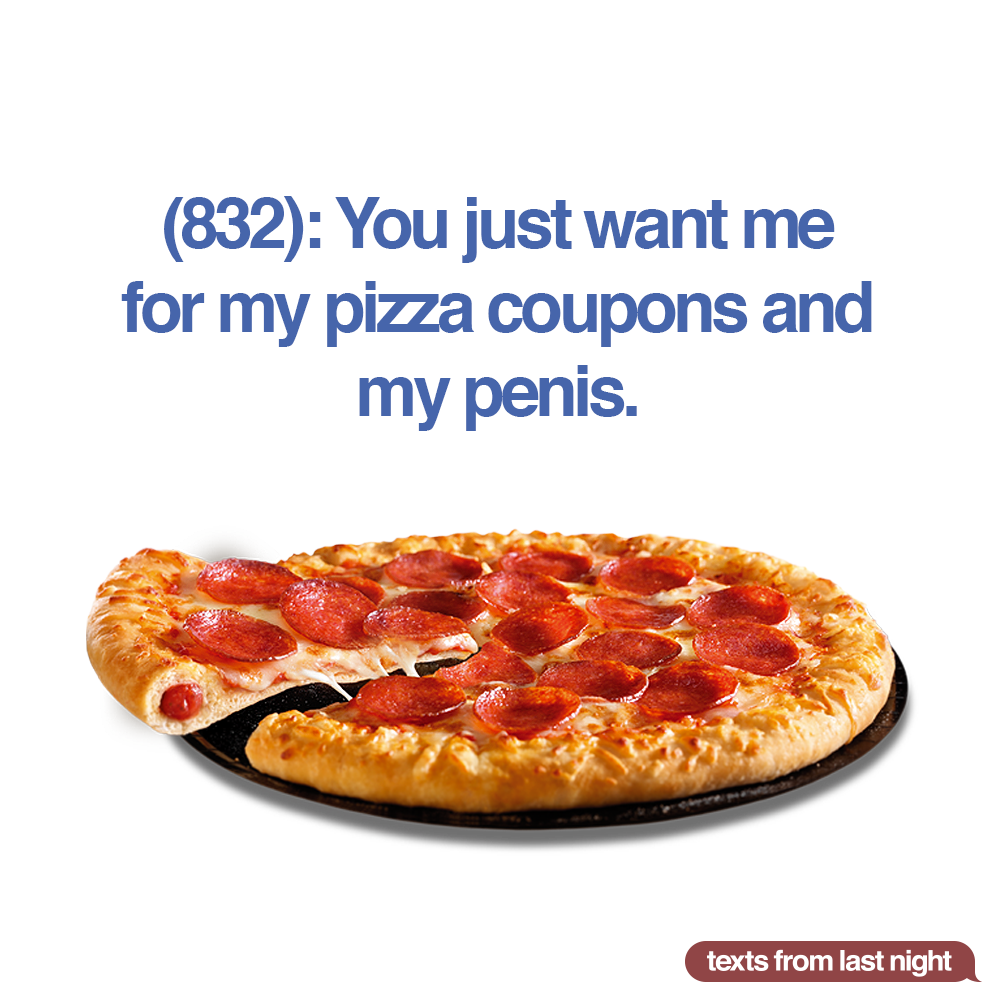 (832): You just want me for my pizza coupons and my penis.