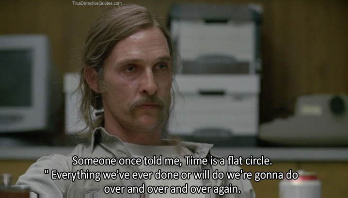 "Someone once told me, 'Time is a flat circle.' " Rust Cohle from True Detective played by Matthew McConaughey