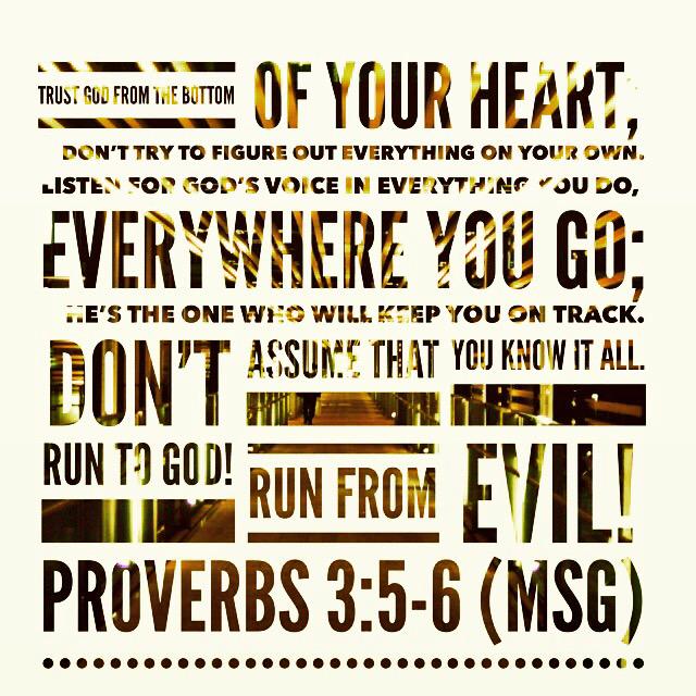 Trust God from the bottom of your heart;
    don’t try to figure out everything on your own.
Proverbs 3:5-6