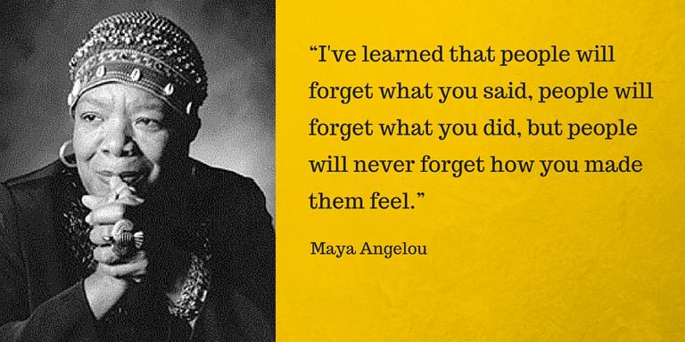 I've learned that people will forget what you said, but people will never forget how you made them feel.Maya Angelou.