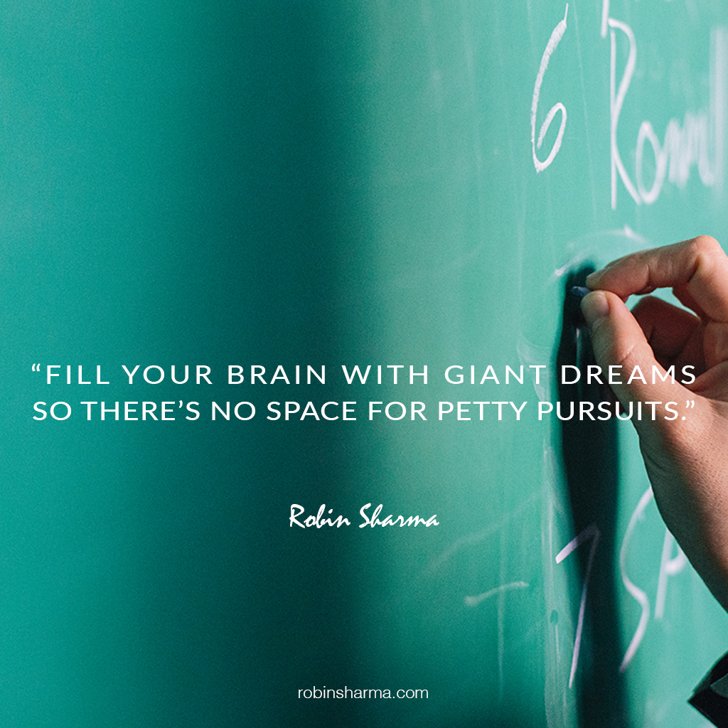 Fill your brain with giant dreams so there’s no space for petty pursuits.