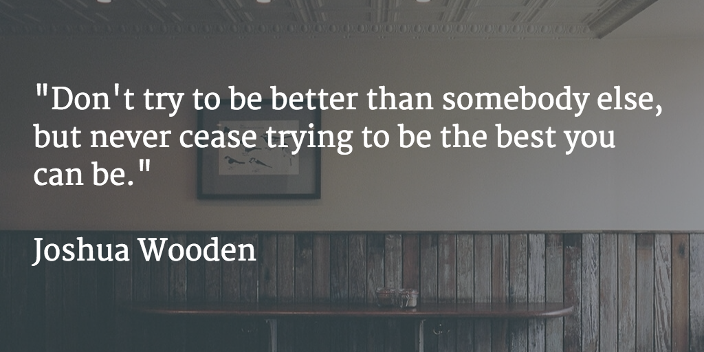 "Don't try to be better than somebody else, but never cease trying to be the best you can be." --Joshua Wooden