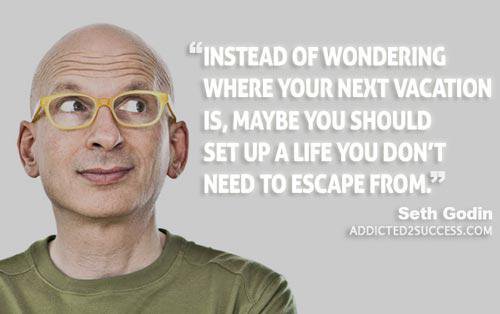 How many of my wonderful Addicted2Success readers are setting up a life they don't have to escape from?