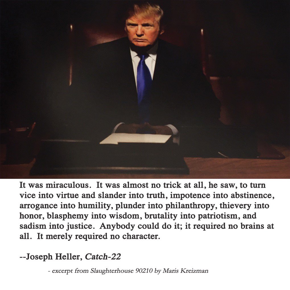 Image of Donald Trump with quotation from Catch 22:  “It was miraculous. It was almost no trick at all, he saw, to turn vice into virtue and slander into truth, impotence into abstinence, arrogance into humility, plunder into philanthropy, thievery into honor, blasphemy into wisdom, brutality into patriotism, and sadism into justice. Anybody could do it; it required no brains at all. It merely required no character.”