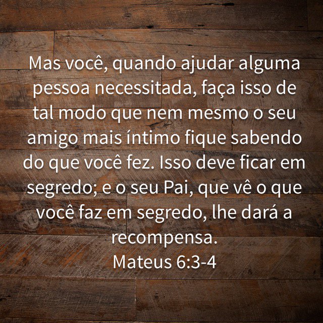 Mateus 6:3-27 Mas você, quando ajudar alguma pessoa necessitada, faça isso  de tal modo que nem mesmo o seu amigo mais íntimo fique sabendo do que você  fez. Isso deve ficar em