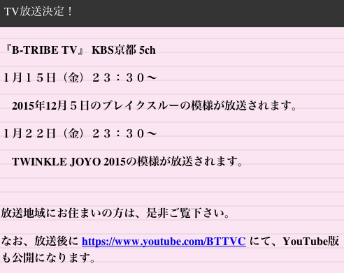 【TV放送決定！】
『B-TRIBE TV』 KBS京都 5ch　金曜日 ２３：３０〜

１月１５日
　2015年12月５日のブレイクスルーの模様
１月２２日
　TWINKLE JOYO 2015の模様

が、放送されます。