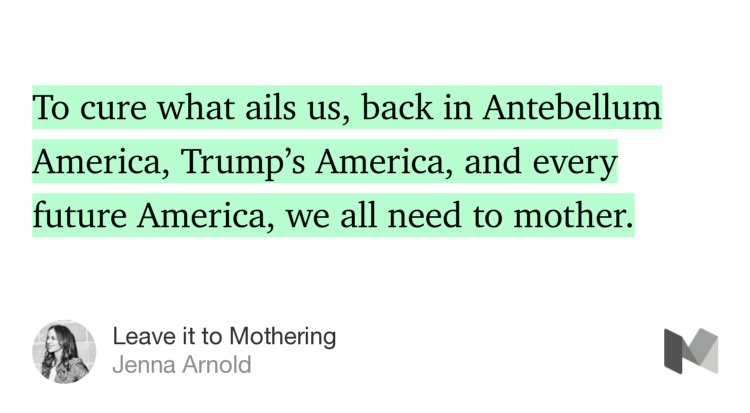“…To cure what ails us, back in Antebellum America, Trump’s America, and every future America, we all need to mother.” from “Leave it to Mothering” by Jenna Arnold.