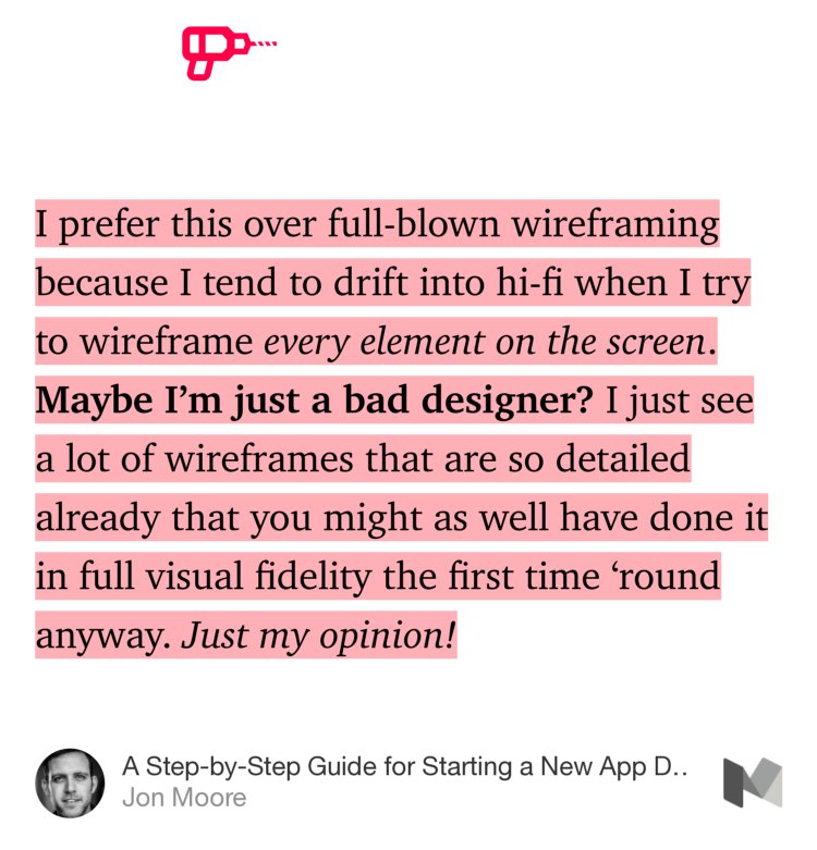 “…I prefer this over full-blown wireframing because I tend to drift into hi-fi when I try to wireframe every element on the screen. Maybe I’m just a bad designer? I just see a lot of wireframes that are so detailed already that you might as well have done it in full visual fidelity the first time ‘round anyway. Just my opinion…” from “A Step-by-Step Guide for Starting a New App Design Project in Sketch” by Jon Moore.
