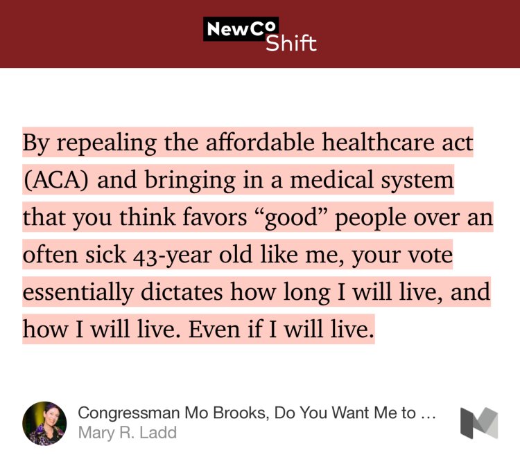 “By repealing the affordable healthcare act (ACA) and bringing in a medical system that you think favors ‘good’ people over an often sick 43-year old like me, your vote essentially dictates how long I will live, and how I will live. Even if I will live.” from “Congressman Mo Brooks, Do You Want Me to Die?” by Mary R. Ladd.