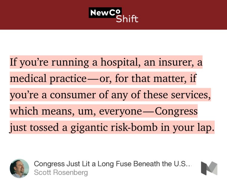 “…If you’re running a hospital, an insurer, a medical practice — or, for that matter, if you’re a consumer of any of these services, which means, um, everyone — Congress just tossed a gigantic risk-bomb in your lap.” from “Congress Just Lit a Long Fuse Beneath the U.S. Healthcare Industry” by Scott Rosenberg.