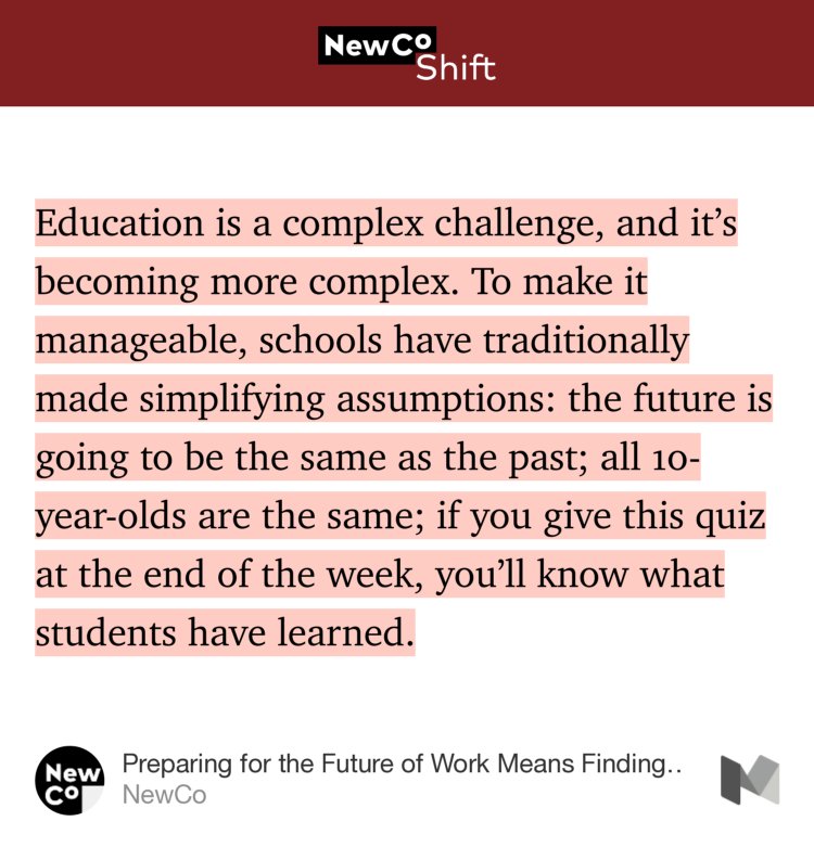 “Education is a complex challenge, and it’s becoming more complex. To make it manageable, schools have traditionally made simplifying assumptions: the future is going to be the same as the past; all 10-year-olds are the same; if you give this quiz at the end of the week, you’ll know what students have learned.” from “Preparing for the Future of Work Means Finding the Right Problems” by NewCo.