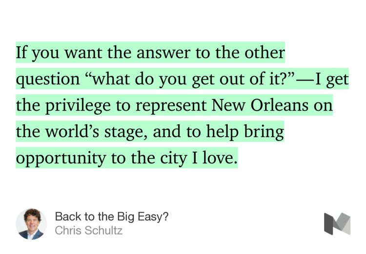 “If you want the answer to the other question ‘what do you get out of it?’ — I get the privilege to represent New Orleans on the world’s stage, and to help bring opportunity to the city I love.” from “Back to the Big Easy?” by Chris Schultz.