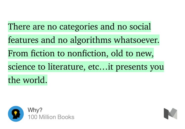 “…There are no categories and no social features and no algorithms whatsoever. From fiction to nonfiction, old to new, science to literature, etc…it presents you the world.” from “Why?” by 100 Million Books.